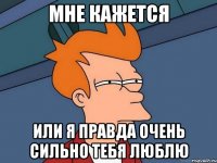 мне кажется или я правда очень сильно тебя люблю
