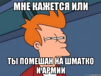 мне кажется или ты помешан на шматко и армии