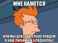 мне кажется или мы действительно пойдем в наш любимый блядоклуб?