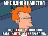 мне одной кажется что для такой офигенной бабы, как ты это не проблема