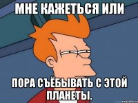 мне кажеться или пора съёбывать с этой планеты.