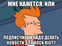 мне кажется, или подписчикам надо делать новости для rock riot?