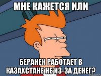 мне кажется или беранек работает в казахстане не из-за денег?
