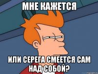 мне кажется или серега смеется сам над собой?