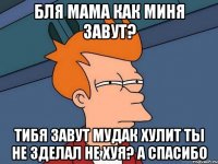 бля мама как миня завут? тибя завут мудак хулит ты не зделал не хуя? а спасибо