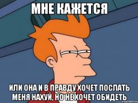 мне кажется или она и в правду хочет послать меня нахуй, но не хочет обидеть