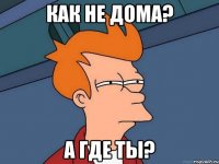 как не дома? а где ты?