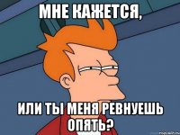 мне кажется, или ты меня ревнуешь опять?