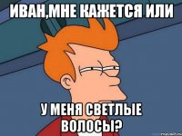 иван,мне кажется или у меня светлые волосы?