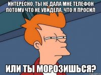 интересно, ты не дала мне телефон потому что не увидела, что я просил или ты морозишься?