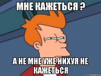 мне кажеться ? а не мне уже нихуя не кажеться