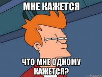 мне кажется что мне одному кажется?