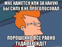 мне кажется или за какую бы силу я не проголосовал порошенко все равно туда перейдет