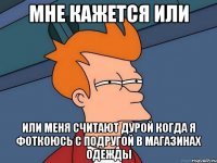 мне кажется или или меня считают дурой когда я фоткоюсь с подругой в магазинах одежды