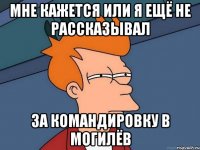 мне кажется или я ещё не рассказывал за командировку в могилёв