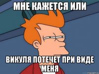 мне кажется или викуля потечет при виде меня