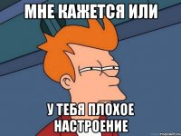 мне кажется или у тебя плохое настроение
