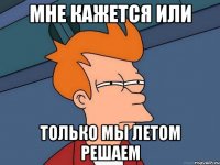 мне кажется или только мы летом решаем