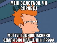 мені здається, чи справді мої тупі однокласники здали зно краще, ніж я???