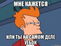 мне кажется или ты на самом деле уебок