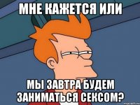 мне кажется или мы завтра будем заниматься сексом?