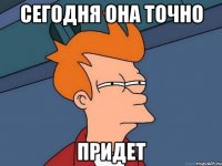 сегодня она точно придет