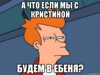 а что если мы с кристиной будем в ебеня?