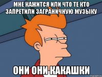 мне кажится или что те кто запретили заграничную музыку они они какашки