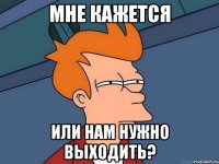 мне кажется или нам нужно выходить?