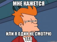 мне кажется или я один не смотрю это