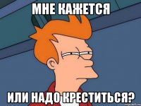 мне кажется или надо креститься?