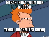 menak indza tvum vor kursov tencel vochmitex chenq gna?