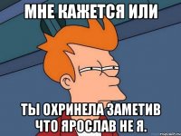мне кажется или ты охринела заметив что ярослав не я.