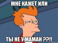 мне кажет или ты не у маман ??!!