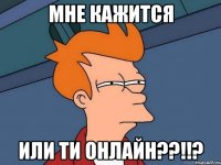 мне кажится или ти онлайн??!!?
