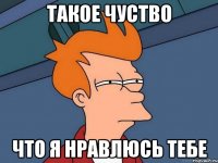 такое чуство что я нравлюсь тебе