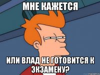 мне кажется или влад не готовится к экзамену?