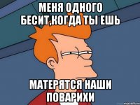 меня одного бесит,когда ты ешь матерятся наши поварихи