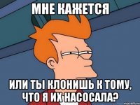 мне кажется или ты клонишь к тому, что я их насосала?