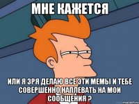 мне кажется или я зря делаю все эти мемы и тебе совершенно наплевать на мои сообщения ?