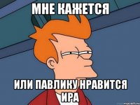 мне кажется или павлику нравится ира