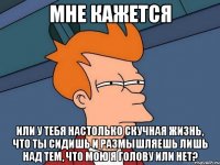 мне кажется или у тебя настолько скучная жизнь, что ты сидишь и размышляешь лишь над тем, что мою я голову или нет?