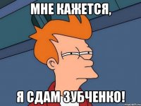 мне кажется, я сдам зубченко!