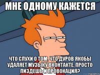 мне одному кажется что слухи о том, что дуров якобы удаляет музыку вконтакте, просто пиздешь и провокация?