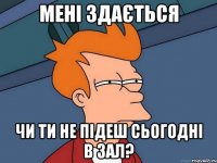 мені здається чи ти не підеш сьогодні в зал?