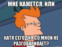 мне кажется, или катя сегодня со мной не разговаривает?