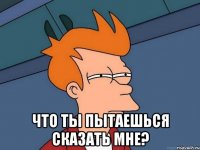  что ты пытаешься сказать мне?