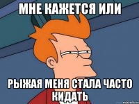 мне кажется или рыжая меня стала часто кидать