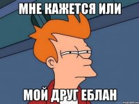 мне кажется или мой друг еблан