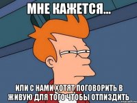 мне кажется... или с нами хотят поговорить в живую для того чтобы отпиздить